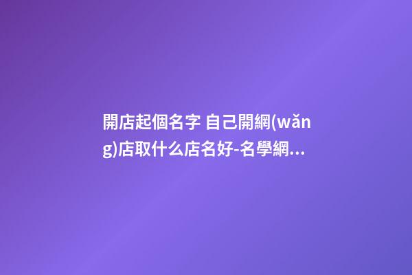開店起個名字 自己開網(wǎng)店取什么店名好-名學網(wǎng)